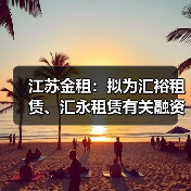 江苏金租：拟为汇裕租赁、汇永租赁有关融资共提供1500万美元担保（图1）