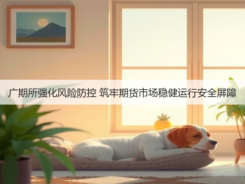 广期所强化风险防控 筑牢期货市场稳健运行